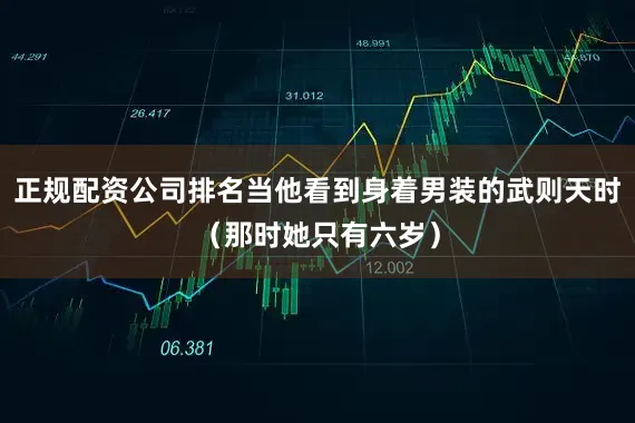 正规配资公司排名当他看到身着男装的武则天时（那时她只有六岁）