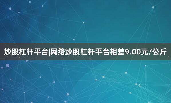 炒股杠杆平台|网络炒股杠杆平台相差9.00元/公斤