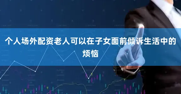 个人场外配资老人可以在子女面前倾诉生活中的烦恼