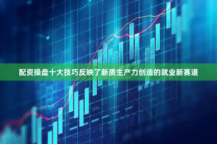 配资操盘十大技巧反映了新质生产力创造的就业新赛道