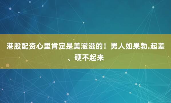 港股配资心里肯定是美滋滋的！男人如果勃.起差、硬不起来