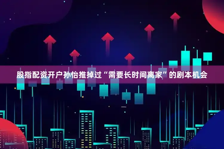 股指配资开户孙怡推掉过“需要长时间离家”的剧本机会