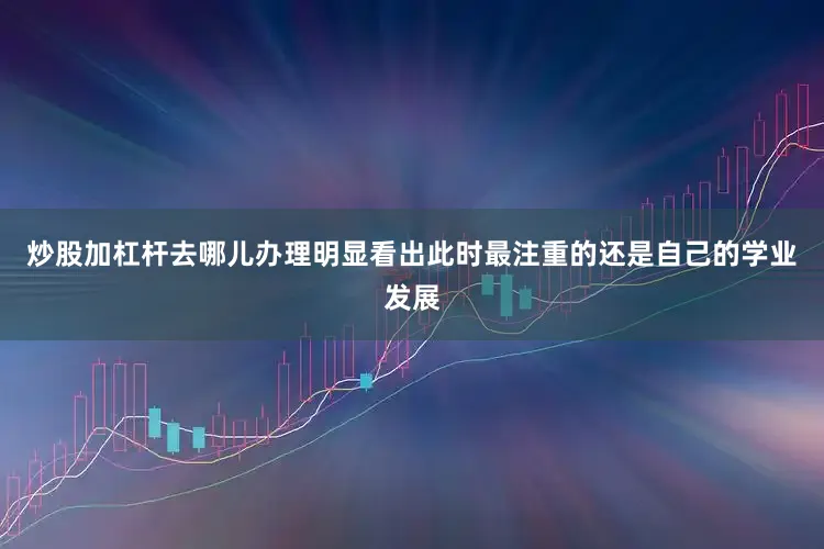炒股加杠杆去哪儿办理明显看出此时最注重的还是自己的学业发展